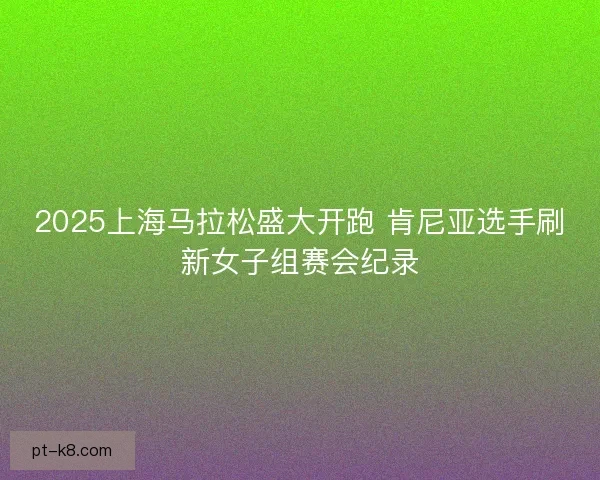 2025上海马拉松盛大开跑 肯尼亚选手刷新女子组赛会纪录